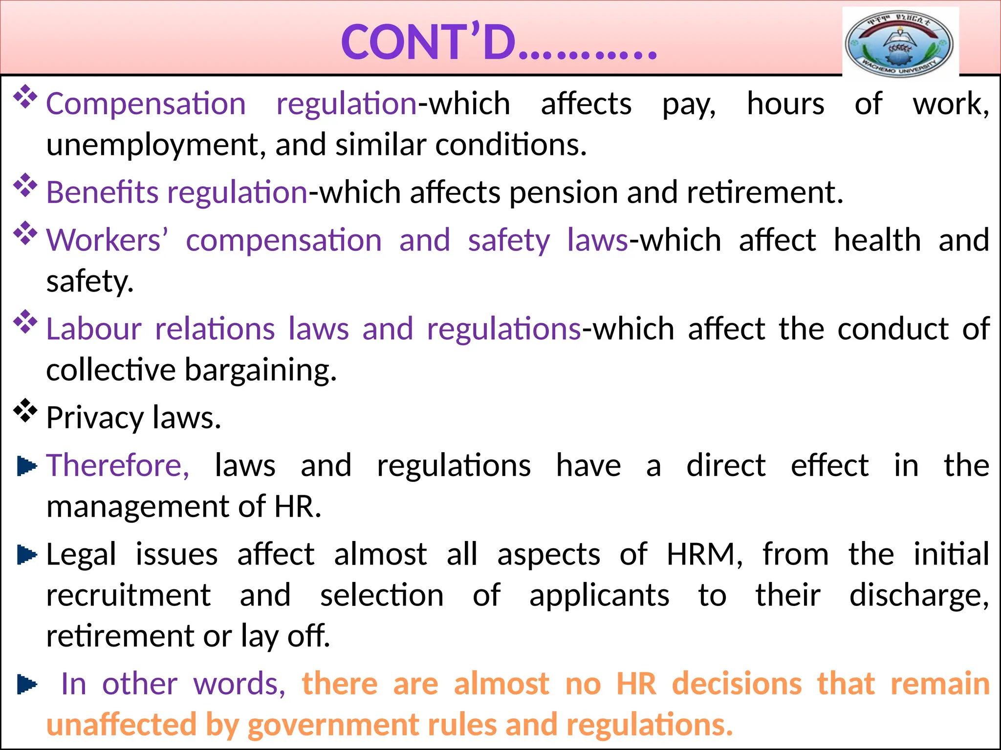 CONT’D………..
Compensation regulation-which affects pay, hours of work,
unemployment, and similar conditions.
Benefits regulation-which affects pension and retirement.
Workers’ compensation and safety laws-which affect health and
safety.
Labour relations laws and regulations-which affect the conduct of
collective bargaining.
Privacy laws.
Therefore, laws and regulations have a direct effect in the
management of HR.
Legal issues affect almost all aspects of HRM, from the initial
recruitment and selection of applicants to their discharge,
retirement or lay off.
In other words, there are almost no HR decisions that remain
unaffected by government rules and regulations.
 