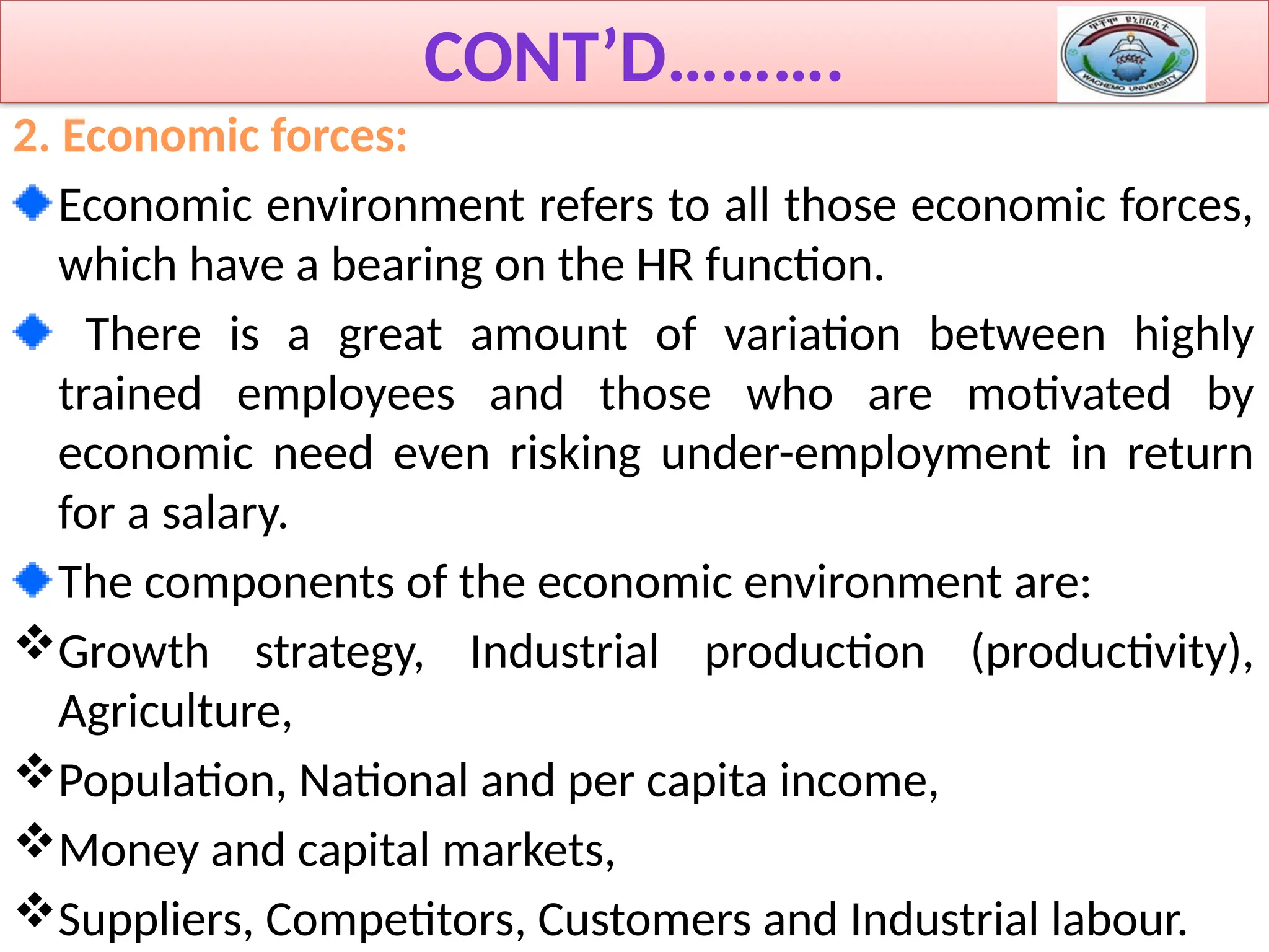 CONT’D……….
2. Economic forces:
Economic environment refers to all those economic forces,
which have a bearing on the HR function.
There is a great amount of variation between highly
trained employees and those who are motivated by
economic need even risking under-employment in return
for a salary.
The components of the economic environment are:
Growth strategy, Industrial production (productivity),
Agriculture,
Population, National and per capita income,
Money and capital markets,
Suppliers, Competitors, Customers and Industrial labour.
 