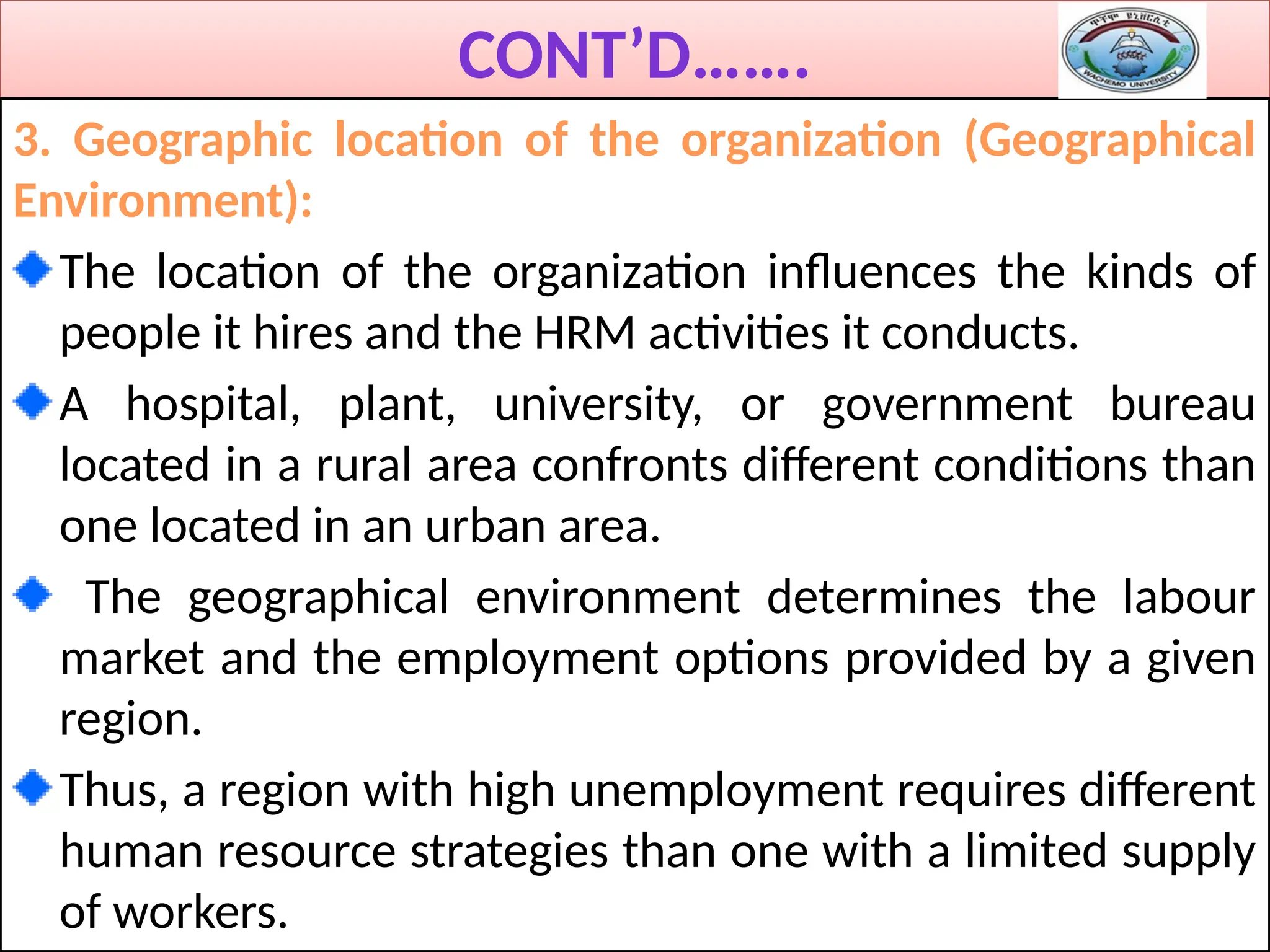 CONT’D…….
3. Geographic location of the organization (Geographical
Environment):
The location of the organization influences the kinds of
people it hires and the HRM activities it conducts.
A hospital, plant, university, or government bureau
located in a rural area confronts different conditions than
one located in an urban area.
The geographical environment determines the labour
market and the employment options provided by a given
region.
Thus, a region with high unemployment requires different
human resource strategies than one with a limited supply
of workers.
 