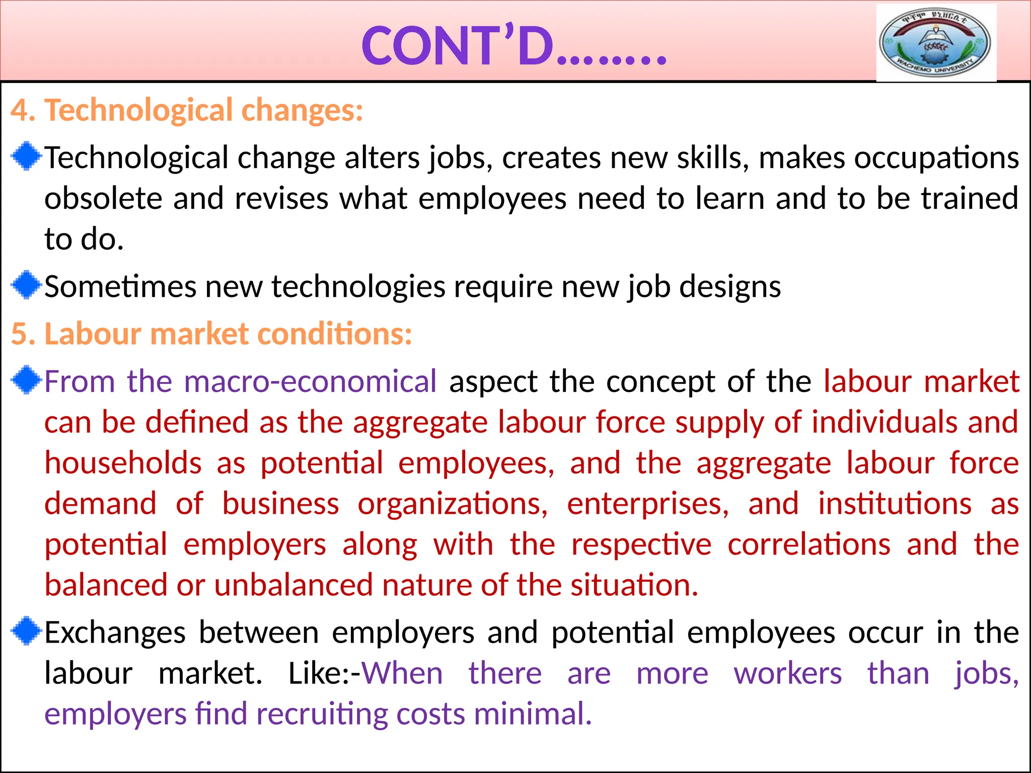 CONT’D……..
4. Technological changes:
Technological change alters jobs, creates new skills, makes occupations
obsolete and revises what employees need to learn and to be trained
to do.
Sometimes new technologies require new job designs
5. Labour market conditions:
From the macro-economical aspect the concept of the labour market
can be defined as the aggregate labour force supply of individuals and
households as potential employees, and the aggregate labour force
demand of business organizations, enterprises, and institutions as
potential employers along with the respective correlations and the
balanced or unbalanced nature of the situation.
Exchanges between employers and potential employees occur in the
labour market. Like:-When there are more workers than jobs,
employers find recruiting costs minimal.
 