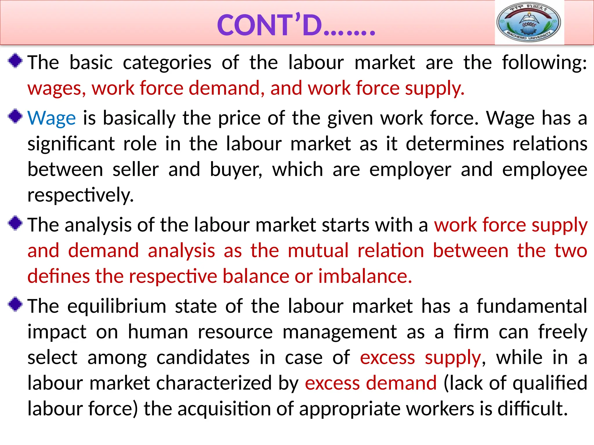 CONT’D…….
The basic categories of the labour market are the following:
wages, work force demand, and work force supply.
Wage is basically the price of the given work force. Wage has a
significant role in the labour market as it determines relations
between seller and buyer, which are employer and employee
respectively.
The analysis of the labour market starts with a work force supply
and demand analysis as the mutual relation between the two
defines the respective balance or imbalance.
The equilibrium state of the labour market has a fundamental
impact on human resource management as a firm can freely
select among candidates in case of excess supply, while in a
labour market characterized by excess demand (lack of qualified
labour force) the acquisition of appropriate workers is difficult.
 