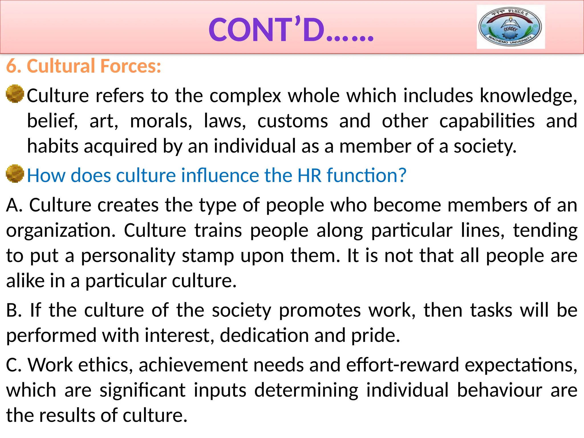 CONT’D……
6. Cultural Forces:
Culture refers to the complex whole which includes knowledge,
belief, art, morals, laws, customs and other capabilities and
habits acquired by an individual as a member of a society.
How does culture influence the HR function?
A. Culture creates the type of people who become members of an
organization. Culture trains people along particular lines, tending
to put a personality stamp upon them. It is not that all people are
alike in a particular culture.
B. If the culture of the society promotes work, then tasks will be
performed with interest, dedication and pride.
C. Work ethics, achievement needs and effort-reward expectations,
which are significant inputs determining individual behaviour are
the results of culture.
 