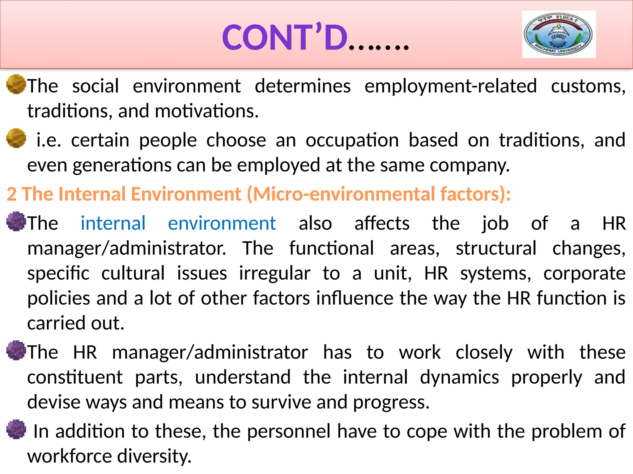 CONT’D…….
The social environment determines employment-related customs,
traditions, and motivations.
i.e. certain people choose an occupation based on traditions, and
even generations can be employed at the same company.
2 The Internal Environment (Micro-environmental factors):
The internal environment also affects the job of a HR
manager/administrator. The functional areas, structural changes,
specific cultural issues irregular to a unit, HR systems, corporate
policies and a lot of other factors influence the way the HR function is
carried out.
The HR manager/administrator has to work closely with these
constituent parts, understand the internal dynamics properly and
devise ways and means to survive and progress.
In addition to these, the personnel have to cope with the problem of
workforce diversity.
 