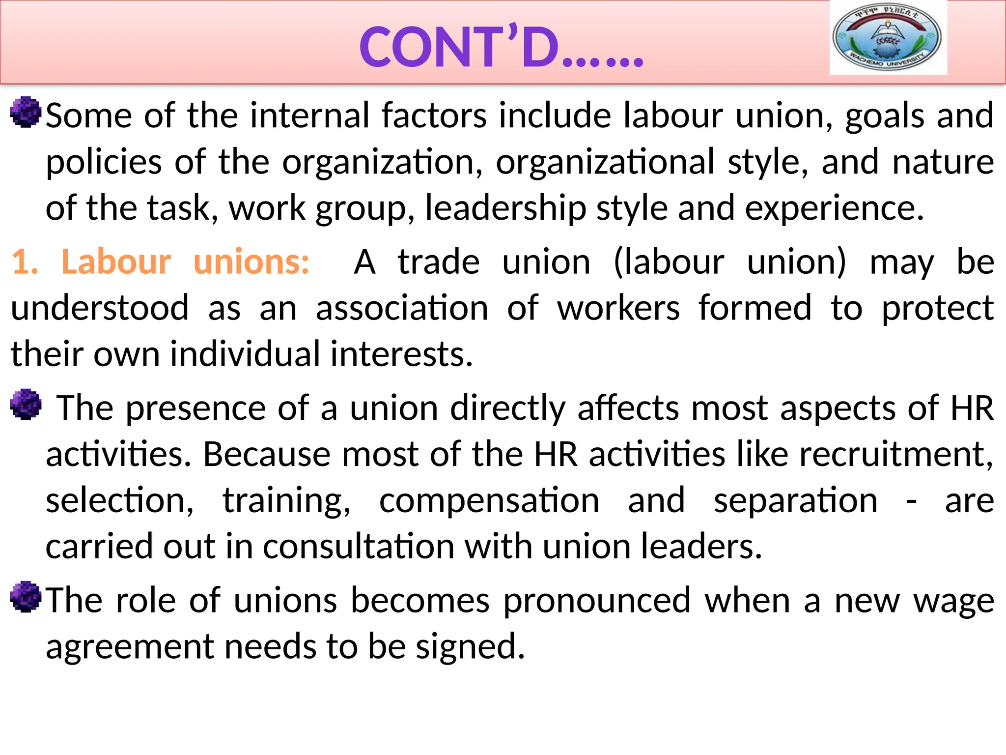 CONT’D……
Some of the internal factors include labour union, goals and
policies of the organization, organizational style, and nature
of the task, work group, leadership style and experience.
1. Labour unions: A trade union (labour union) may be
understood as an association of workers formed to protect
their own individual interests.
The presence of a union directly affects most aspects of HR
activities. Because most of the HR activities like recruitment,
selection, training, compensation and separation - are
carried out in consultation with union leaders.
The role of unions becomes pronounced when a new wage
agreement needs to be signed.
 