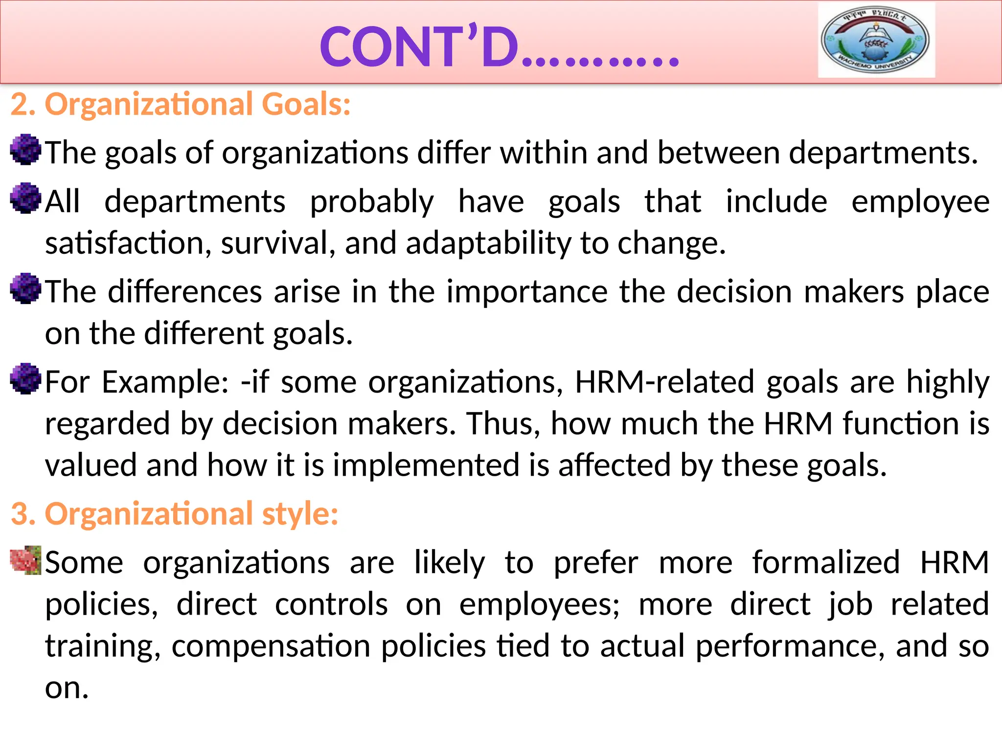 CONT’D………..
2. Organizational Goals:
The goals of organizations differ within and between departments.
All departments probably have goals that include employee
satisfaction, survival, and adaptability to change.
The differences arise in the importance the decision makers place
on the different goals.
For Example: -if some organizations, HRM-related goals are highly
regarded by decision makers. Thus, how much the HRM function is
valued and how it is implemented is affected by these goals.
3. Organizational style:
Some organizations are likely to prefer more formalized HRM
policies, direct controls on employees; more direct job related
training, compensation policies tied to actual performance, and so
on.
 