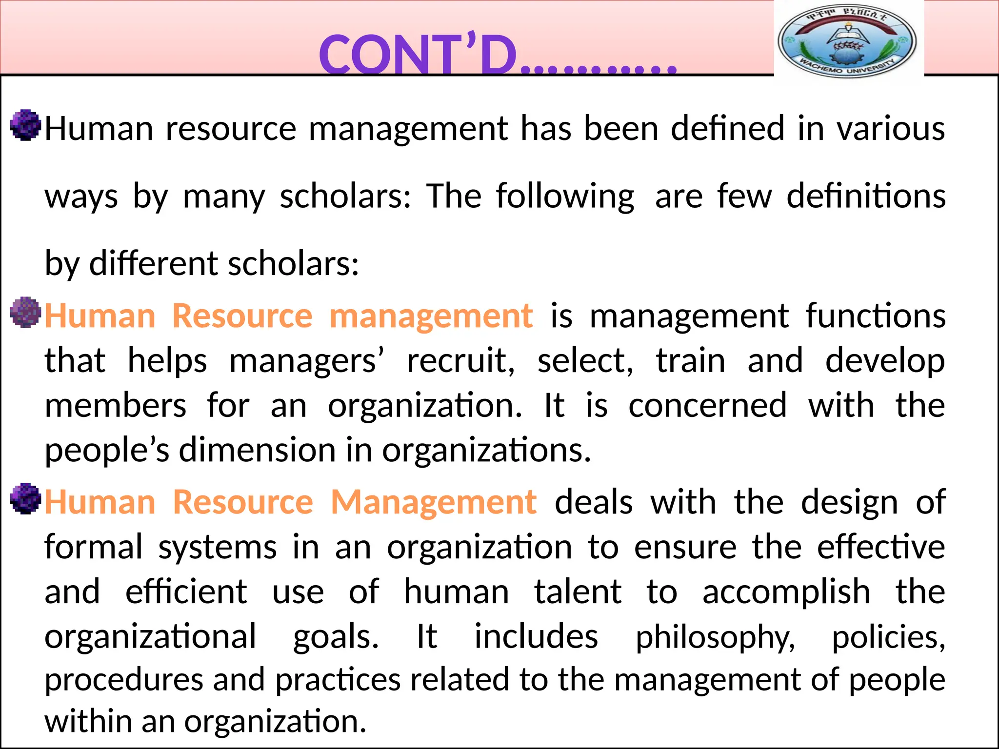 CONT’D………..
Human resource management has been defined in various
ways by many scholars: The following are few definitions
by different scholars:
Human Resource management is management functions
that helps managers’ recruit, select, train and develop
members for an organization. It is concerned with the
people’s dimension in organizations.
Human Resource Management deals with the design of
formal systems in an organization to ensure the effective
and efficient use of human talent to accomplish the
organizational goals. It includes philosophy, policies,
procedures and practices related to the management of people
within an organization.
 