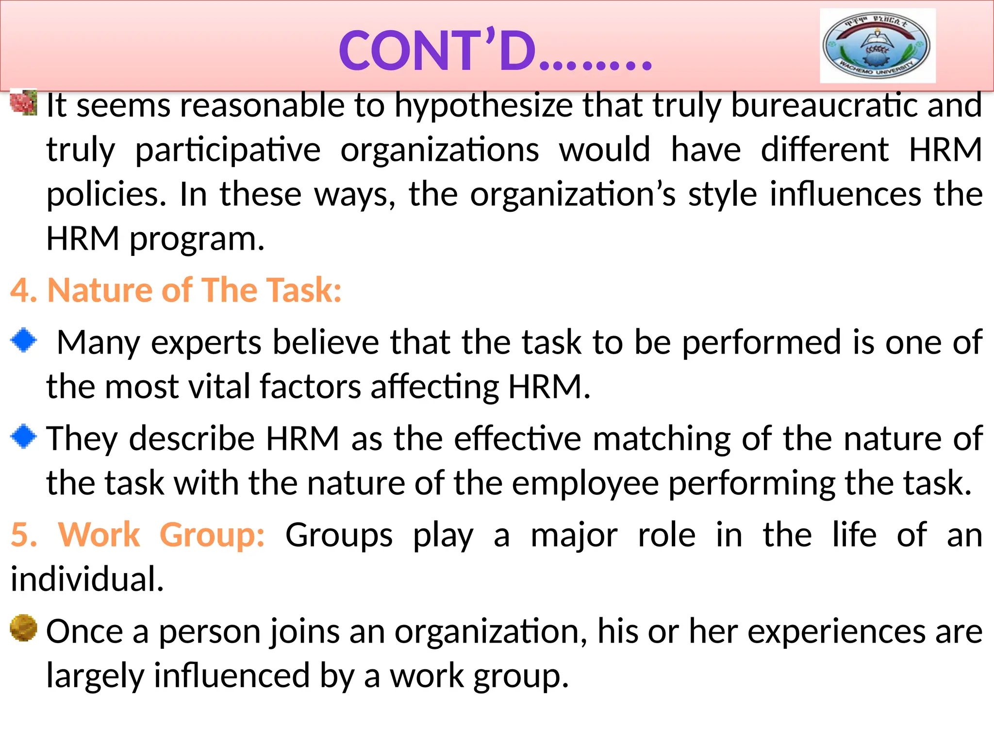 CONT’D……..
It seems reasonable to hypothesize that truly bureaucratic and
truly participative organizations would have different HRM
policies. In these ways, the organization’s style influences the
HRM program.
4. Nature of The Task:
Many experts believe that the task to be performed is one of
the most vital factors affecting HRM.
They describe HRM as the effective matching of the nature of
the task with the nature of the employee performing the task.
5. Work Group: Groups play a major role in the life of an
individual.
Once a person joins an organization, his or her experiences are
largely influenced by a work group.
 