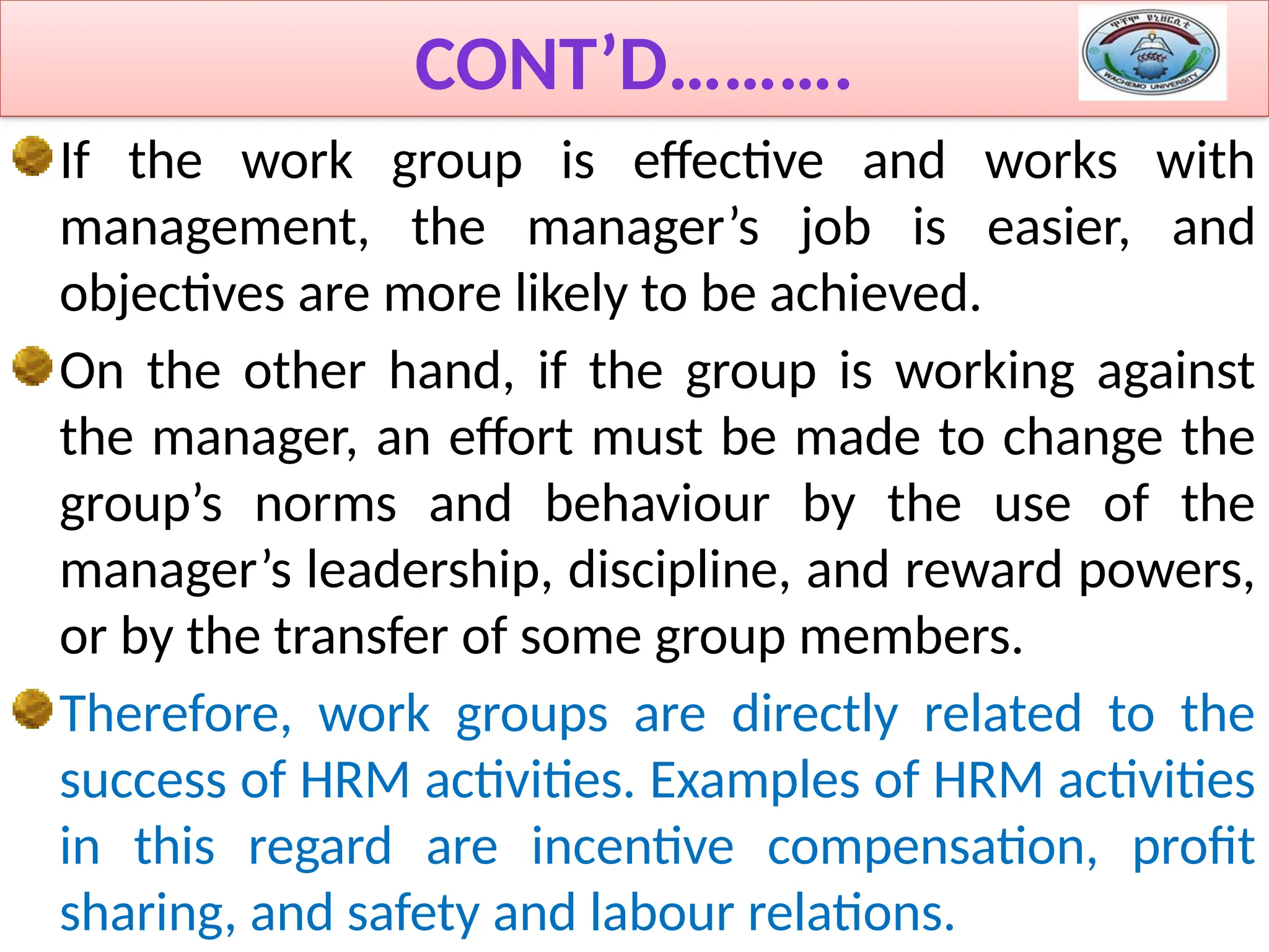 CONT’D……….
If the work group is effective and works with
management, the manager’s job is easier, and
objectives are more likely to be achieved.
On the other hand, if the group is working against
the manager, an effort must be made to change the
group’s norms and behaviour by the use of the
manager’s leadership, discipline, and reward powers,
or by the transfer of some group members.
Therefore, work groups are directly related to the
success of HRM activities. Examples of HRM activities
in this regard are incentive compensation, profit
sharing, and safety and labour relations.
 