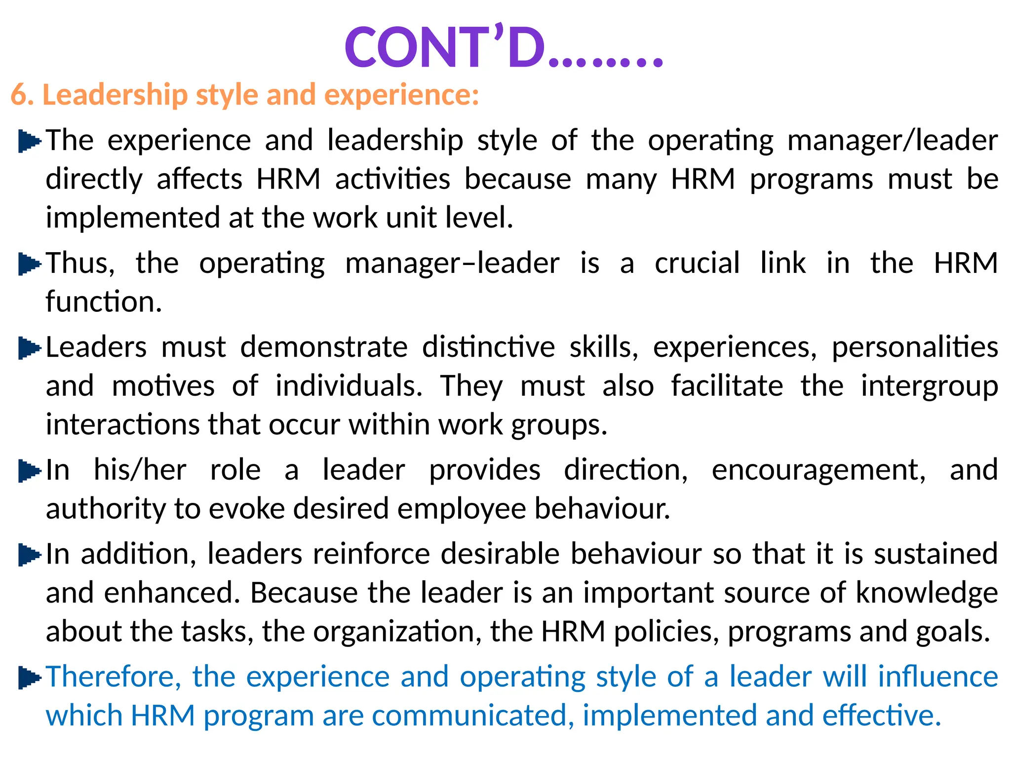 CONT’D……..
6. Leadership style and experience:
The experience and leadership style of the operating manager/leader
directly affects HRM activities because many HRM programs must be
implemented at the work unit level.
Thus, the operating manager–leader is a crucial link in the HRM
function.
Leaders must demonstrate distinctive skills, experiences, personalities
and motives of individuals. They must also facilitate the intergroup
interactions that occur within work groups.
In his/her role a leader provides direction, encouragement, and
authority to evoke desired employee behaviour.
In addition, leaders reinforce desirable behaviour so that it is sustained
and enhanced. Because the leader is an important source of knowledge
about the tasks, the organization, the HRM policies, programs and goals.
Therefore, the experience and operating style of a leader will influence
which HRM program are communicated, implemented and effective.
 