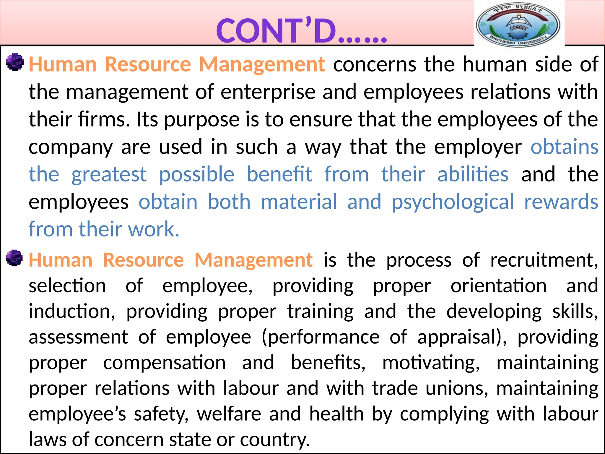 CONT’D……
Human Resource Management concerns the human side of
the management of enterprise and employees relations with
their firms. Its purpose is to ensure that the employees of the
company are used in such a way that the employer obtains
the greatest possible benefit from their abilities and the
employees obtain both material and psychological rewards
from their work.
Human Resource Management is the process of recruitment,
selection of employee, providing proper orientation and
induction, providing proper training and the developing skills,
assessment of employee (performance of appraisal), providing
proper compensation and benefits, motivating, maintaining
proper relations with labour and with trade unions, maintaining
employee’s safety, welfare and health by complying with labour
laws of concern state or country.
 