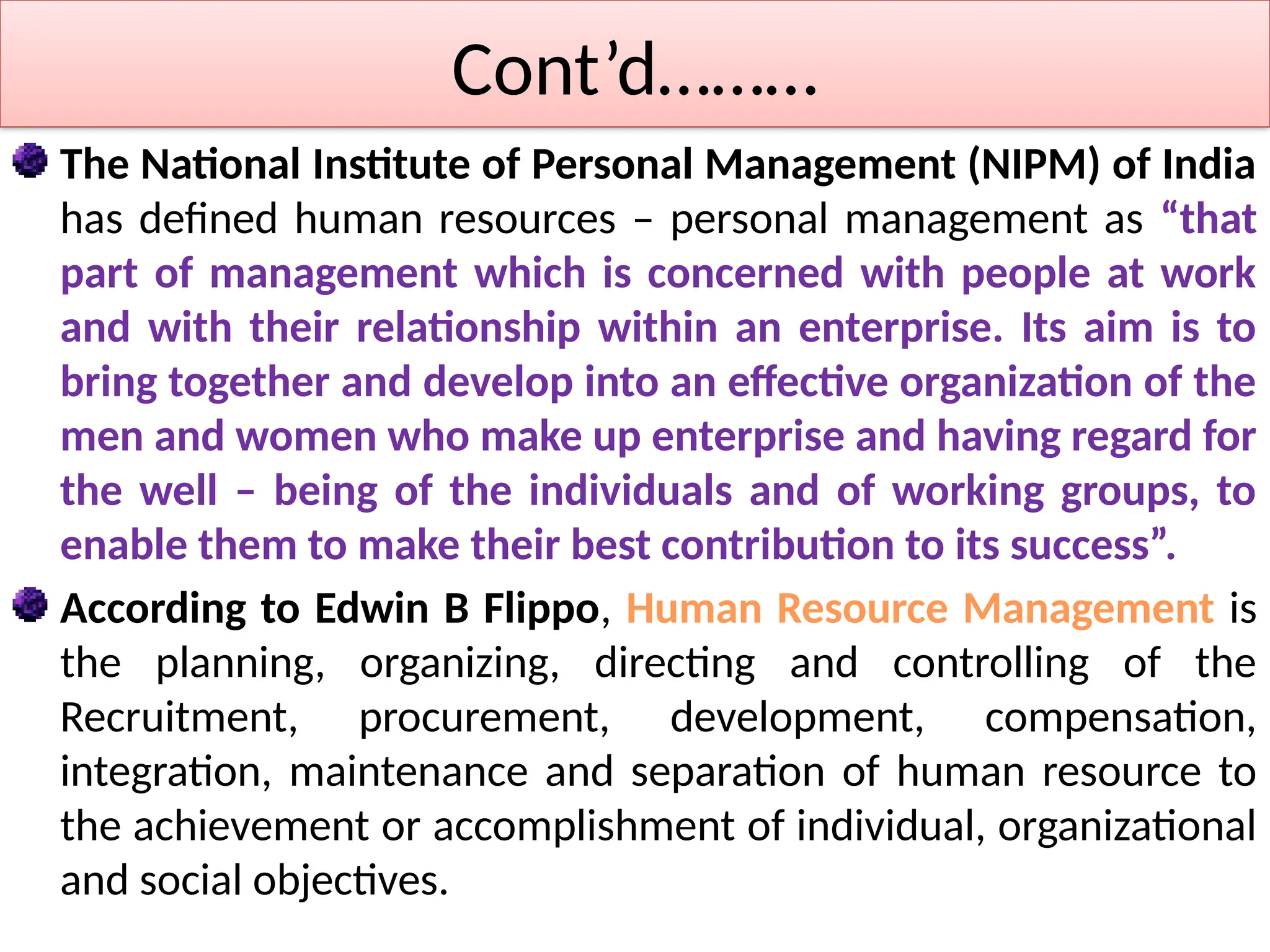 Cont’d………
The National Institute of Personal Management (NIPM) of India
has defined human resources – personal management as “that
part of management which is concerned with people at work
and with their relationship within an enterprise. Its aim is to
bring together and develop into an effective organization of the
men and women who make up enterprise and having regard for
the well – being of the individuals and of working groups, to
enable them to make their best contribution to its success”.
According to Edwin B Flippo, Human Resource Management is
the planning, organizing, directing and controlling of the
Recruitment, procurement, development, compensation,
integration, maintenance and separation of human resource to
the achievement or accomplishment of individual, organizational
and social objectives.
 