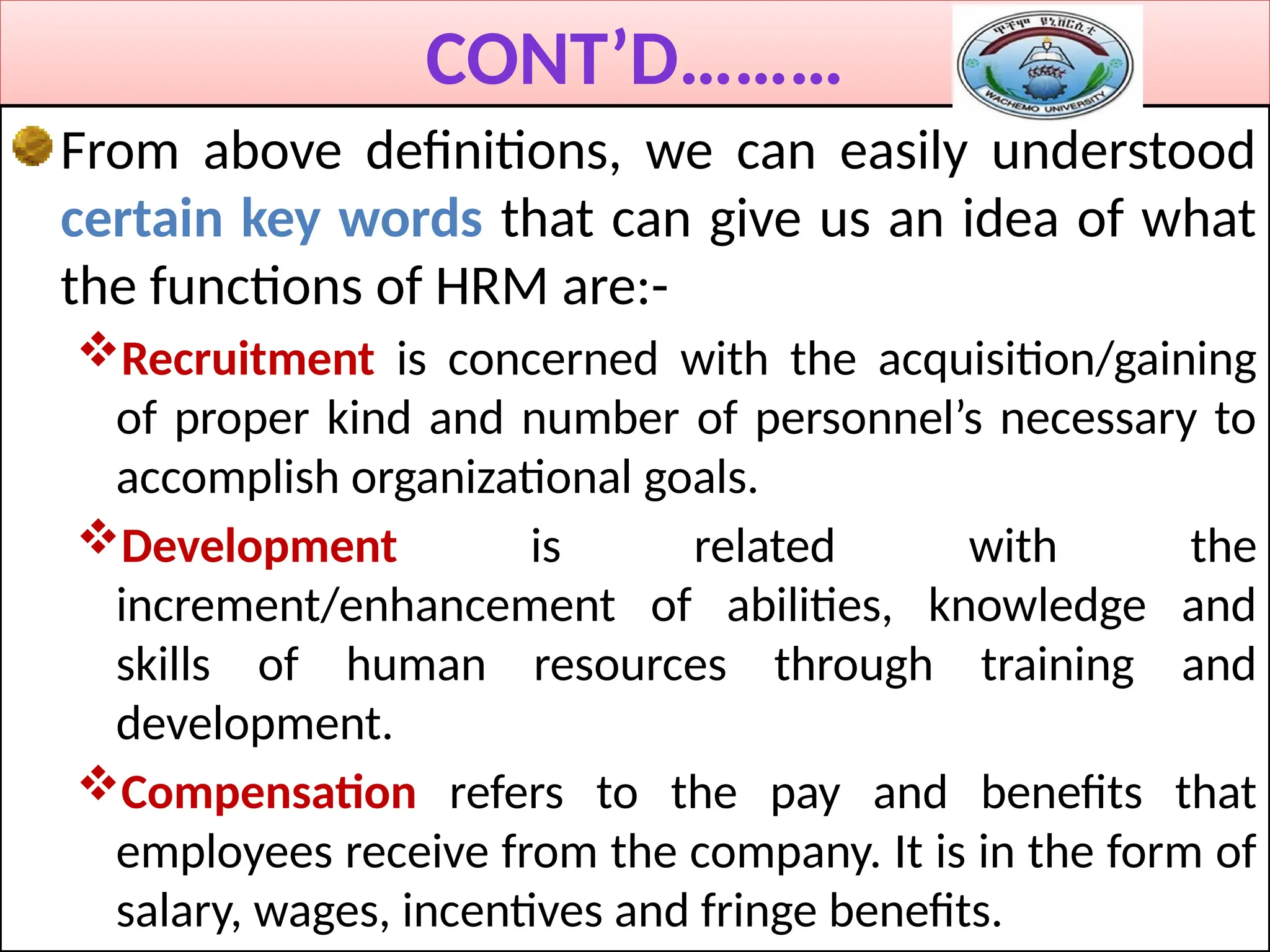 CONT’D………
From above definitions, we can easily understood
certain key words that can give us an idea of what
the functions of HRM are:-
Recruitment is concerned with the acquisition/gaining
of proper kind and number of personnel’s necessary to
accomplish organizational goals.
Development is related with the
increment/enhancement of abilities, knowledge and
skills of human resources through training and
development.
Compensation refers to the pay and benefits that
employees receive from the company. It is in the form of
salary, wages, incentives and fringe benefits.
 