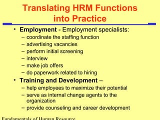 Translating HRM Functions 
into Practice 
• Employment - Employment specialists: 
– coordinate the staffing function 
– advertising vacancies 
– perform initial screening 
– interview 
– make job offers 
– do paperwork related to hiring 
• Training and Development – 
– help employees to maximize their potential 
– serve as internal change agents to the 
organization 
– provide counseling and career development 
Fundamentals of Human Resource 
 