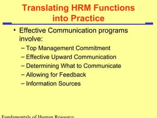 Translating HRM Functions 
into Practice 
• Effective Communication programs 
involve: 
– Top Management Commitment 
– Effective Upward Communication 
– Determining What to Communicate 
– Allowing for Feedback 
– Information Sources 
Fundamentals of Human Resource 
 
