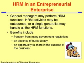 HRM in an Entrepreneurial 
Enterprise 
• General managers may perform HRM 
functions, HRM activities may be 
outsourced, or a single generalist may 
handle all the HRM functions. 
• Benefits include 
– freedom from many government regulations 
– an absence of bureaucracy 
– an opportunity to share in the success of 
the business 
Fundamentals of Human Resource 
 