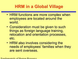 HRM in a Global Village 
• HRM functions are more complex when 
employees are located around the 
world. 
• Consideration must be given to such 
things as foreign language training, 
relocation and orientation processes, 
etc. 
• HRM also involves considering the 
needs of employees’ families when they 
are sent overseas. 
Fundamentals of Human Resource 
 