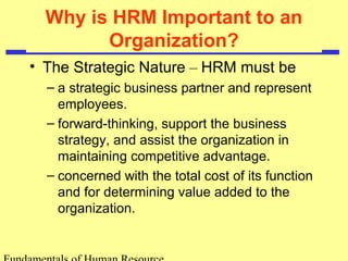 Why is HRM Important to an 
Organization? 
• The Strategic Nature – HRM must be 
– a strategic business partner and represent 
employees. 
– forward-thinking, support the business 
strategy, and assist the organization in 
maintaining competitive advantage. 
– concerned with the total cost of its function 
and for determining value added to the 
organization. 
Fundamentals of Human Resource 
 