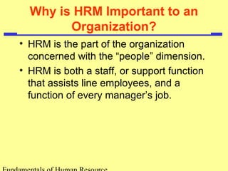 Why is HRM Important to an 
Organization? 
• HRM is the part of the organization 
concerned with the “people” dimension. 
• HRM is both a staff, or support function 
that assists line employees, and a 
function of every manager’s job. 
Fundamentals of Human Resource 
 