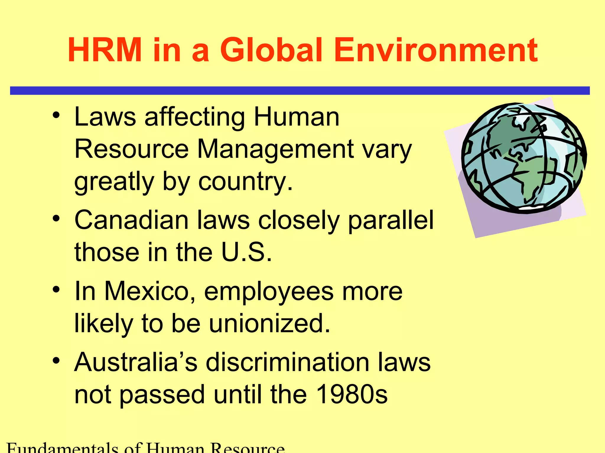 HRM in a Global Environment 
• Laws affecting Human 
Resource Management vary 
greatly by country. 
• Canadian laws closely parallel 
those in the U.S. 
• In Mexico, employees more 
likely to be unionized. 
• Australia’s discrimination laws 
not passed until the 1980s 
Fundamentals of Human Resource 
 