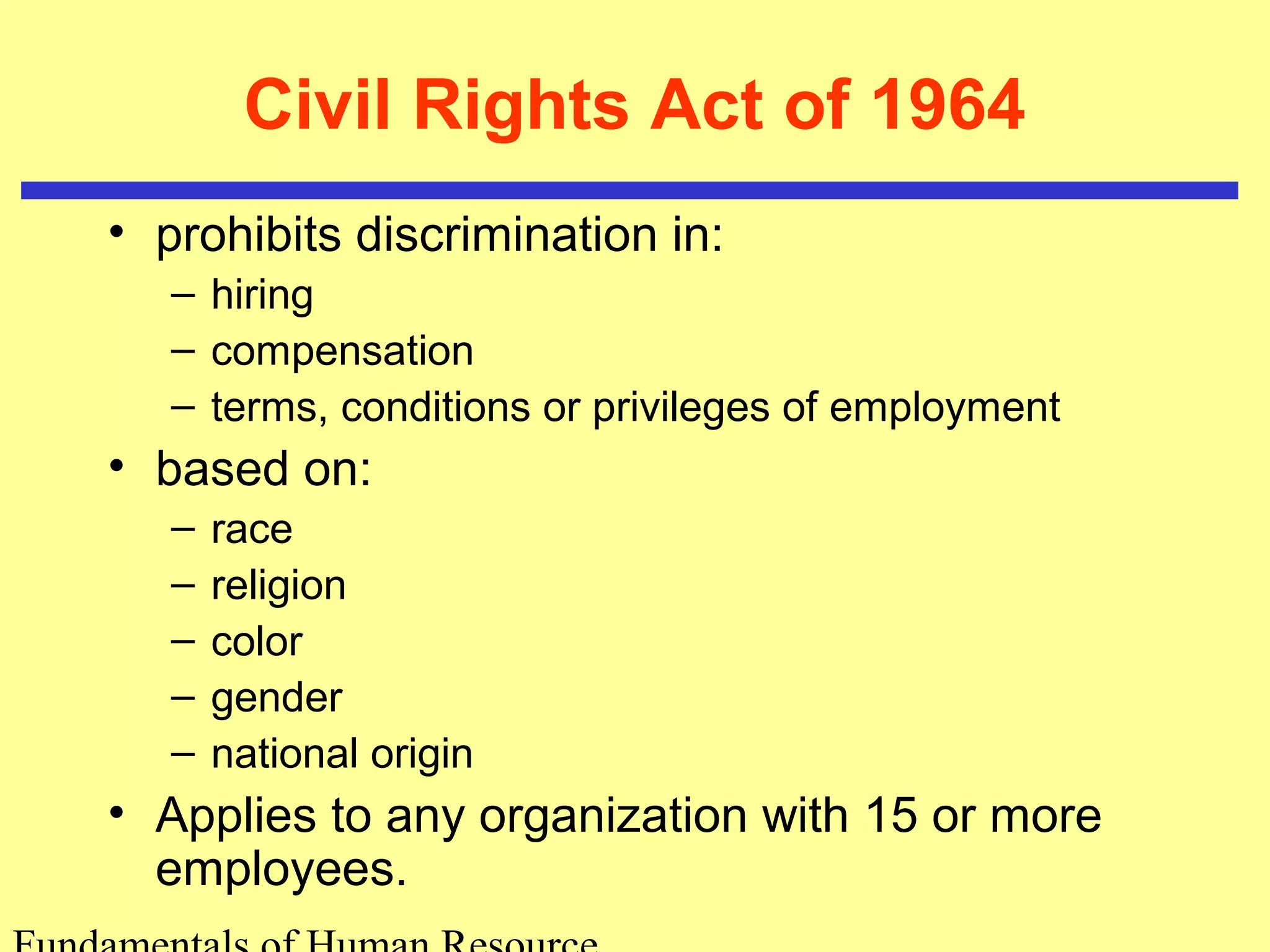 Civil Rights Act of 1964 
• prohibits discrimination in: 
– hiring 
– compensation 
– terms, conditions or privileges of employment 
• based on: 
– race 
– religion 
– color 
– gender 
– national origin 
• Applies to any organization with 15 or more 
employees. 
Fundamentals of Human Resource 
 