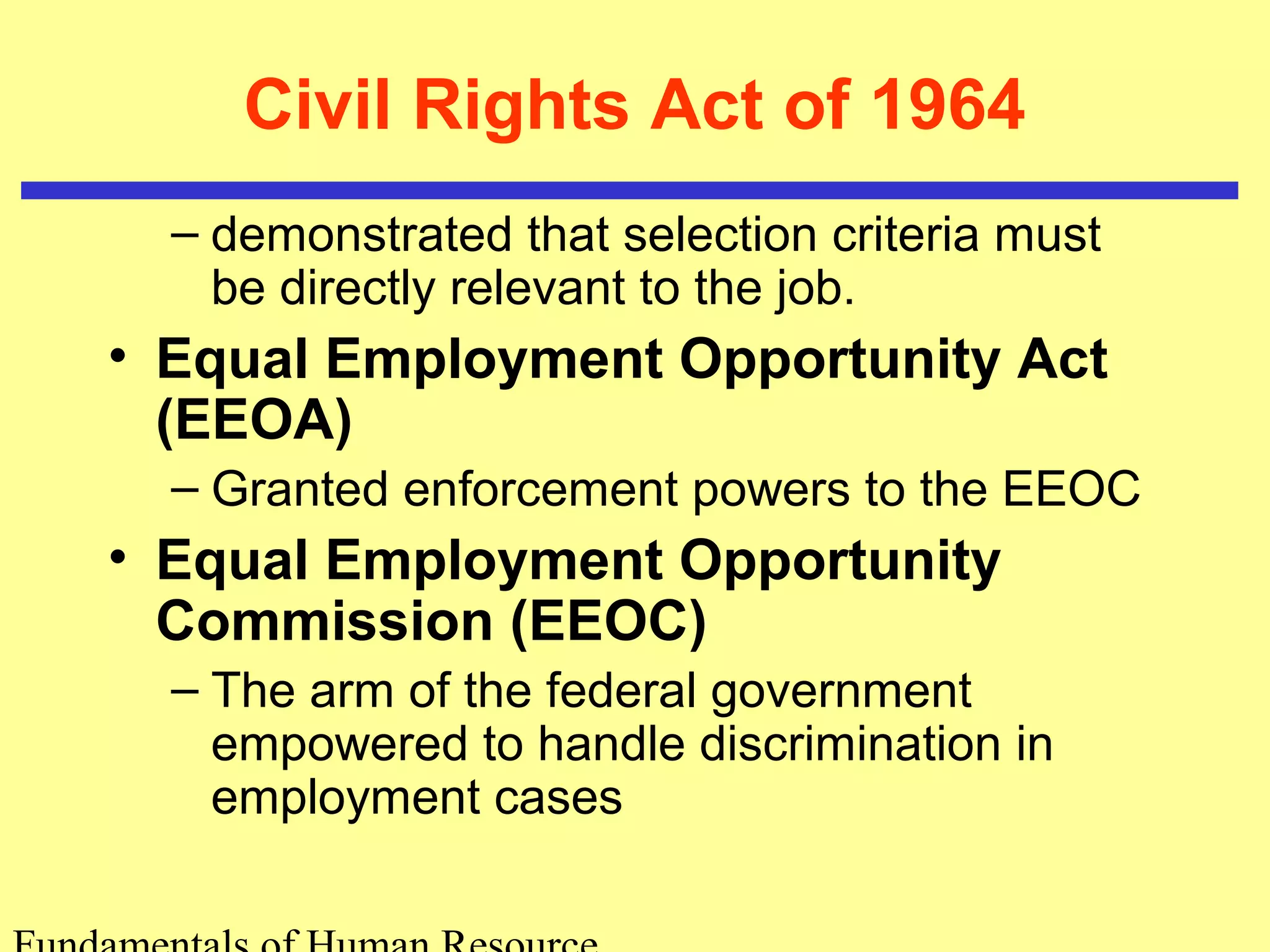 Civil Rights Act of 1964 
– demonstrated that selection criteria must 
be directly relevant to the job. 
• Equal Employment Opportunity Act 
(EEOA) 
– Granted enforcement powers to the EEOC 
• Equal Employment Opportunity 
Commission (EEOC) 
– The arm of the federal government 
empowered to handle discrimination in 
employment cases 
Fundamentals of Human Resource 
 