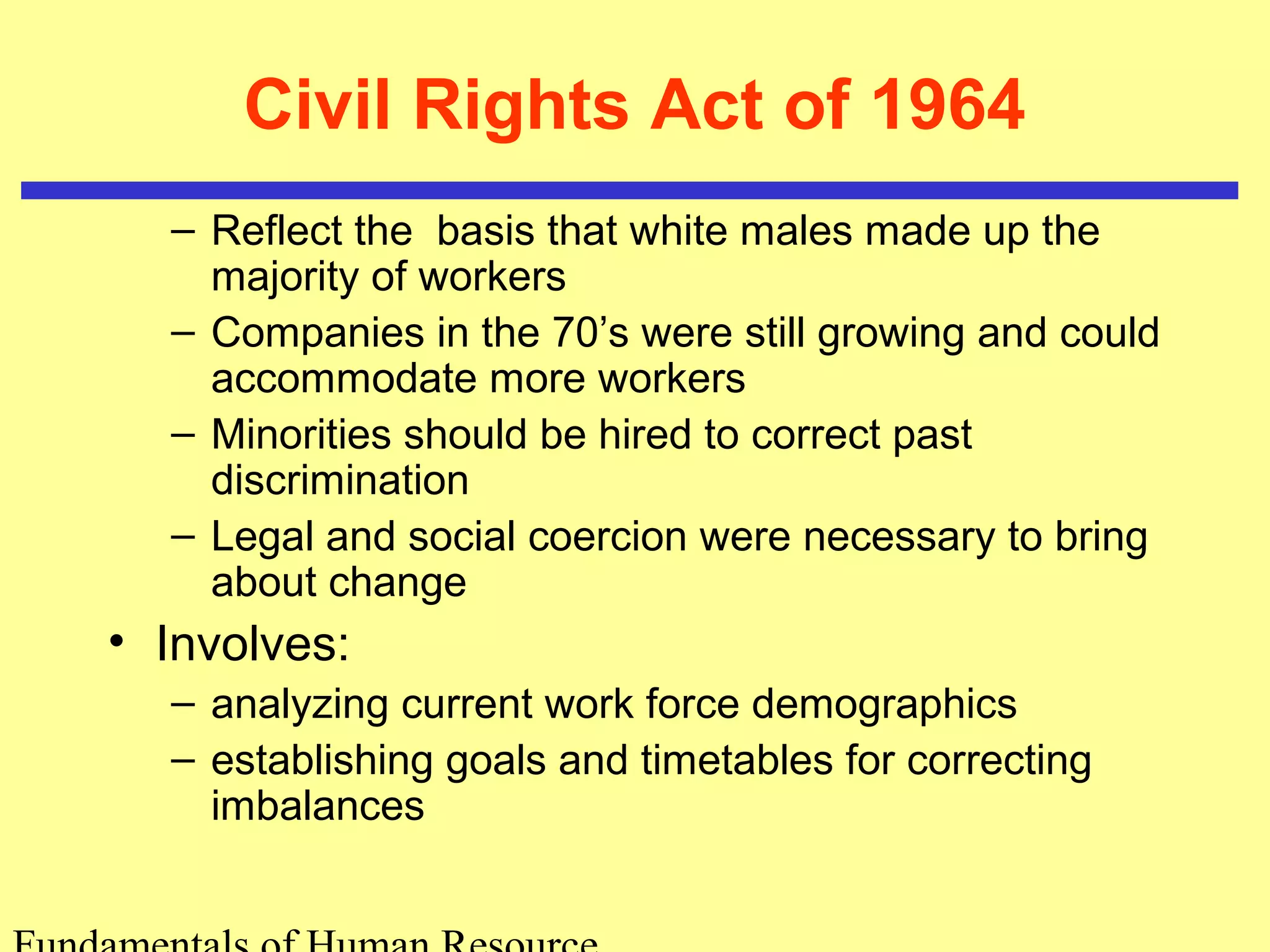 Civil Rights Act of 1964 
– Reflect the basis that white males made up the 
majority of workers 
– Companies in the 70’s were still growing and could 
accommodate more workers 
– Minorities should be hired to correct past 
discrimination 
– Legal and social coercion were necessary to bring 
about change 
• Involves: 
– analyzing current work force demographics 
– establishing goals and timetables for correcting 
imbalances 
Fundamentals of Human Resource 
 