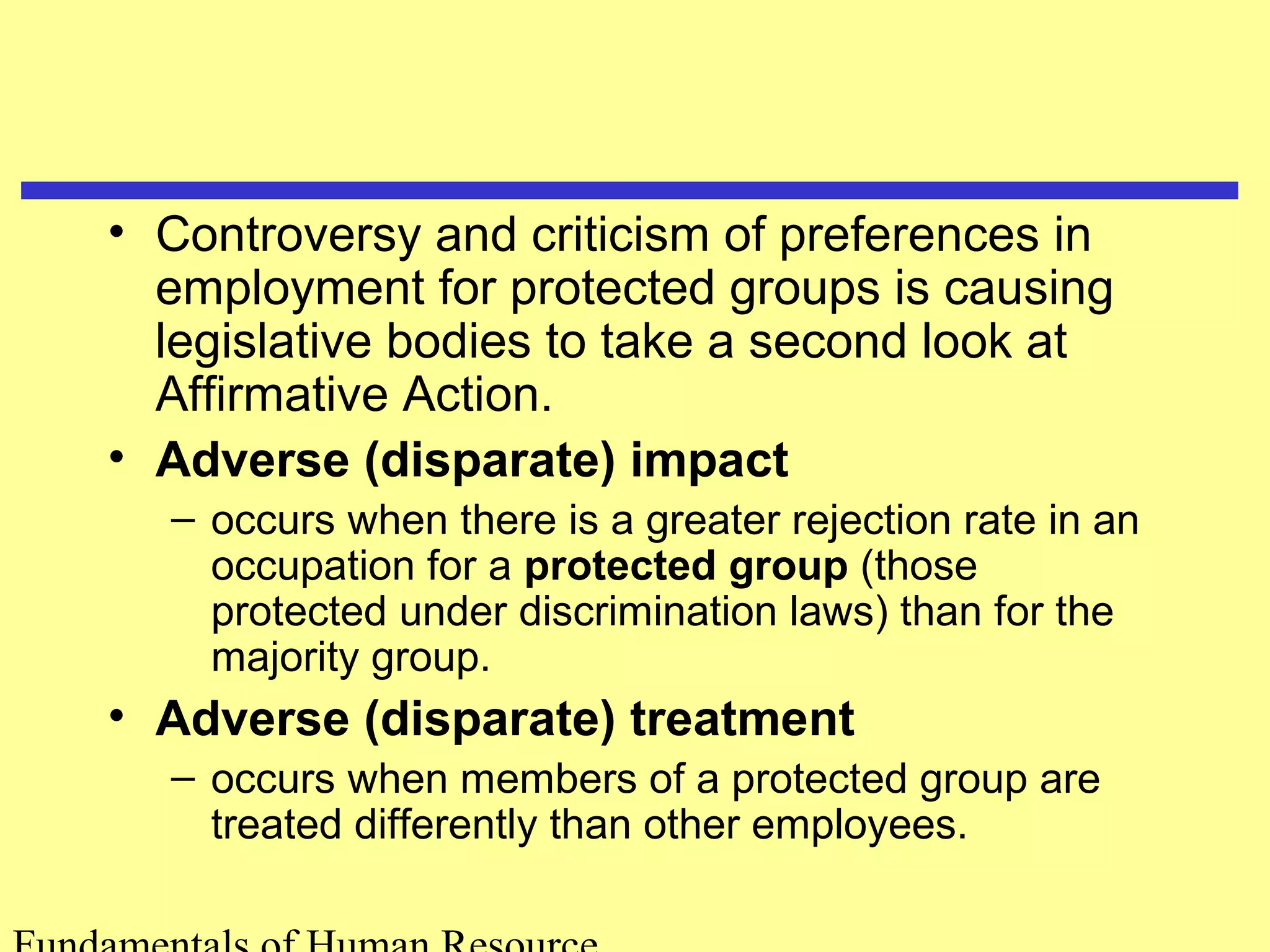 • Controversy and criticism of preferences in 
employment for protected groups is causing 
legislative bodies to take a second look at 
Affirmative Action. 
• Adverse (disparate) impact 
– occurs when there is a greater rejection rate in an 
occupation for a protected group (those 
protected under discrimination laws) than for the 
majority group. 
• Adverse (disparate) treatment 
– occurs when members of a protected group are 
treated differently than other employees. 
Fundamentals of Human Resource 
 