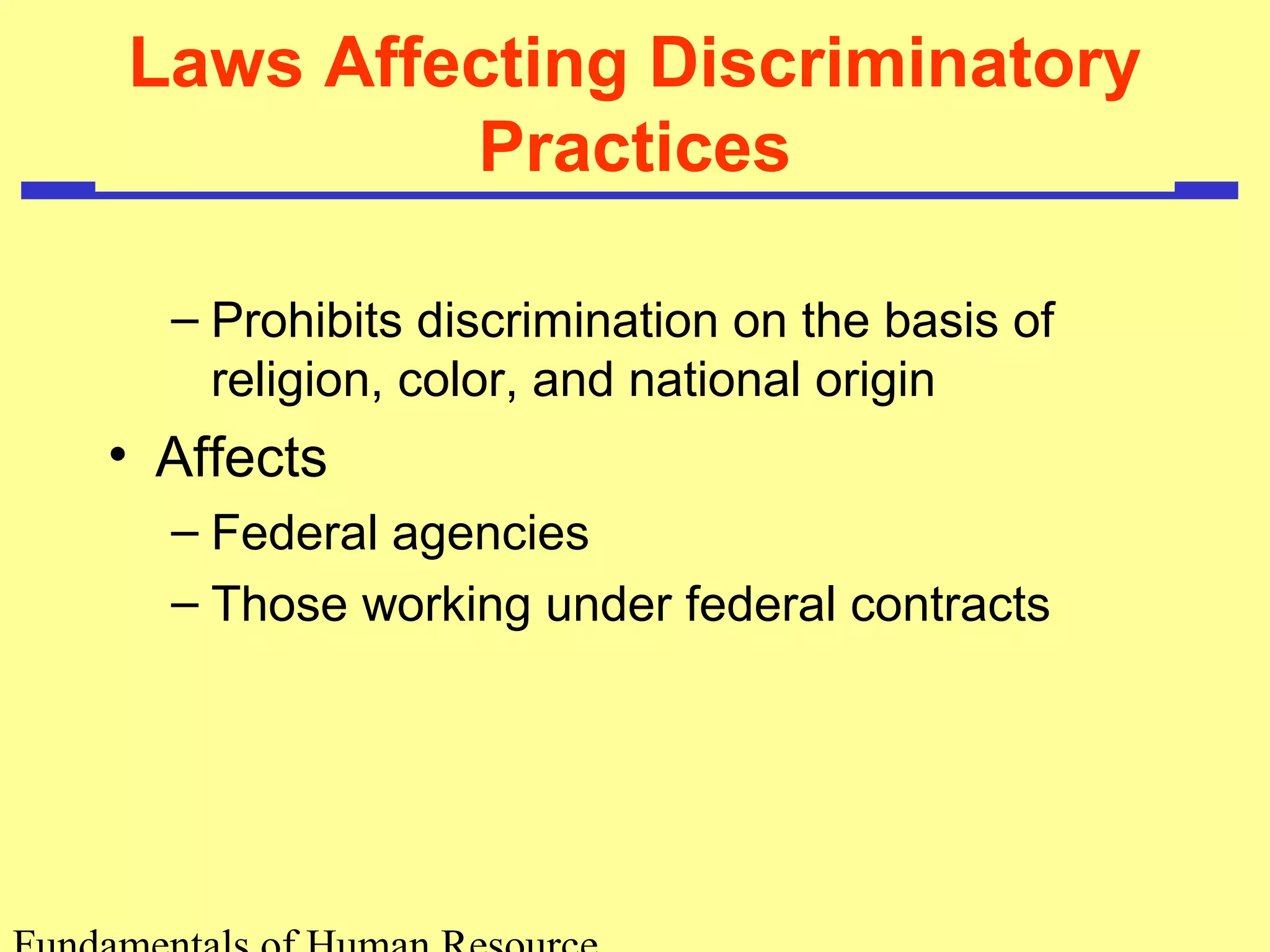 Laws Affecting Discriminatory 
Practices 
– Prohibits discrimination on the basis of 
religion, color, and national origin 
• Affects 
– Federal agencies 
– Those working under federal contracts 
Fundamentals of Human Resource 
 