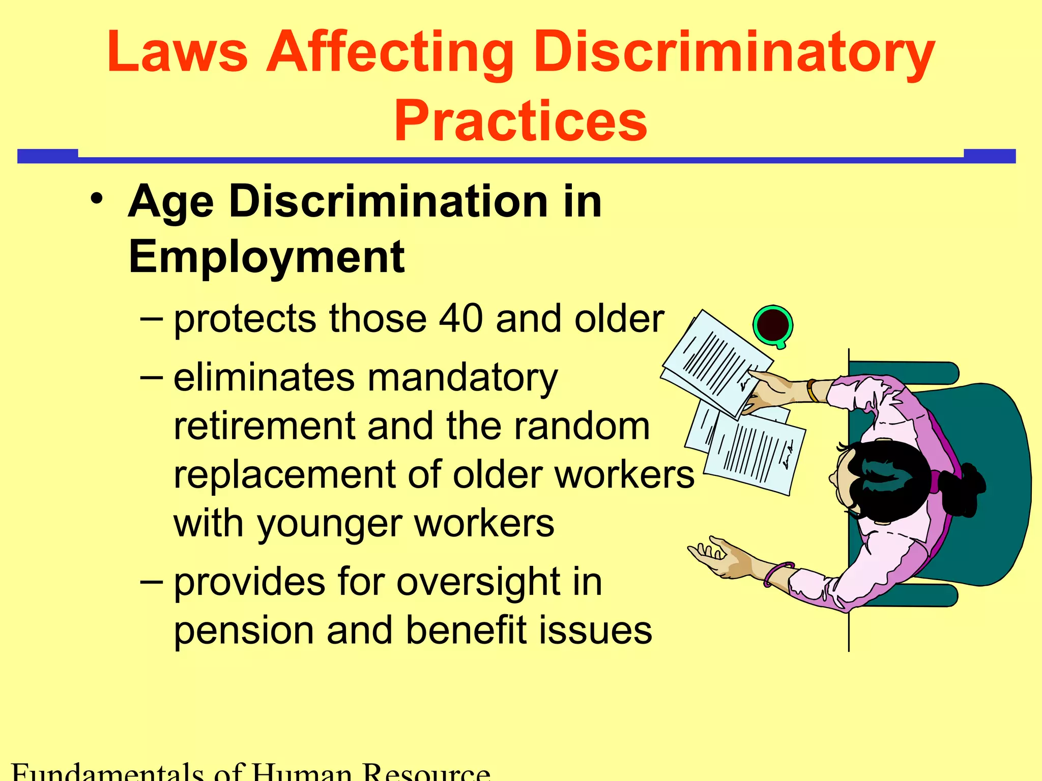 Laws Affecting Discriminatory 
Practices 
• Age Discrimination in 
Employment 
– protects those 40 and older 
– eliminates mandatory 
retirement and the random 
replacement of older workers 
with younger workers 
– provides for oversight in 
pension and benefit issues 
Fundamentals of Human Resource 
 