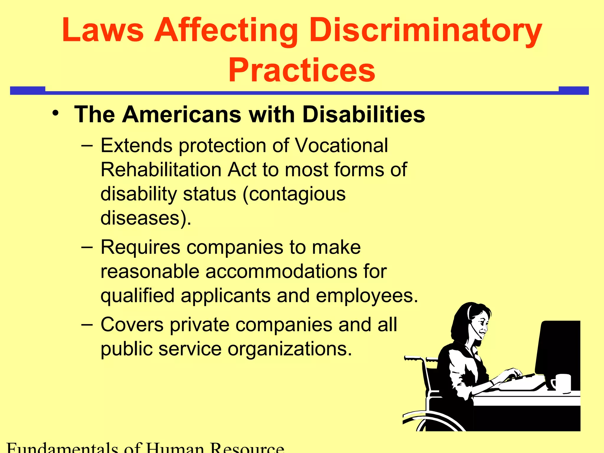 Laws Affecting Discriminatory 
Practices 
• The Americans with Disabilities 
– Extends protection of Vocational 
Rehabilitation Act to most forms of 
disability status (contagious 
diseases). 
– Requires companies to make 
reasonable accommodations for 
qualified applicants and employees. 
– Covers private companies and all 
public service organizations. 
Fundamentals of Human Resource 
 