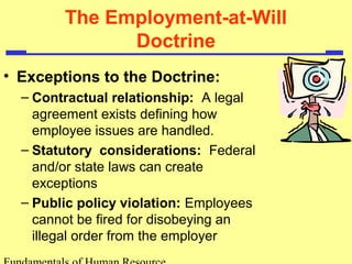The Employment-at-Will 
Doctrine 
• Exceptions to the Doctrine: 
– Contractual relationship: A legal 
agreement exists defining how 
employee issues are handled. 
– Statutory considerations: Federal 
and/or state laws can create 
exceptions 
– Public policy violation: Employees 
cannot be fired for disobeying an 
illegal order from the employer 
Fundamentals of Human Resource 
 