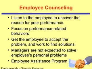 Employee Counseling 
• Listen to the employee to uncover the 
reason for poor performance. 
• Focus on performance-related 
behaviors 
• Get the employee to accept the 
problem, and work to find solutions. 
• Managers are not expected to solve 
employee’s personal problems 
• Employee Assistance Program 
Fundamentals of Human Resource 
 