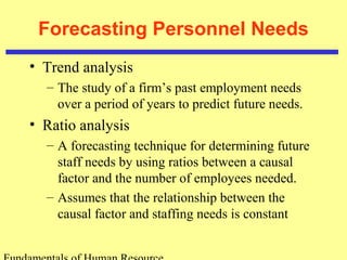 Forecasting Personnel Needs 
• Trend analysis 
– The study of a firm’s past employment needs 
over a period of years to predict future needs. 
• Ratio analysis 
– A forecasting technique for determining future 
staff needs by using ratios between a causal 
factor and the number of employees needed. 
– Assumes that the relationship between the 
causal factor and staffing needs is constant 
Fundamentals of Human Resource 
 