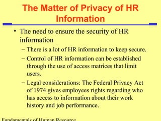 The Matter of Privacy of HR 
Information 
• The need to ensure the security of HR 
information 
– There is a lot of HR information to keep secure. 
– Control of HR information can be established 
through the use of access matrices that limit 
users. 
– Legal considerations: The Federal Privacy Act 
of 1974 gives employees rights regarding who 
has access to information about their work 
history and job performance. 
Fundamentals of Human Resource 
 