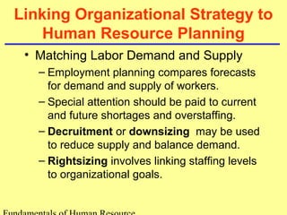 Linking Organizational Strategy to 
Human Resource Planning 
• Matching Labor Demand and Supply 
– Employment planning compares forecasts 
for demand and supply of workers. 
– Special attention should be paid to current 
and future shortages and overstaffing. 
– Decruitment or downsizing may be used 
to reduce supply and balance demand. 
– Rightsizing involves linking staffing levels 
to organizational goals. 
Fundamentals of Human Resource 
 