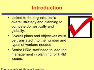 Introduction 
• Linked to the organization’s 
overall strategy and planning to 
compete domestically and 
globally. 
• Overall plans and objectives must 
be translated into the number and 
types of workers needed. 
• Senior HRM staff need to lead top 
management in planning for HRM 
issues. 
Fundamentals of Human Resource 
 