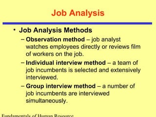 Job Analysis 
• Job Analysis Methods 
– Observation method – job analyst 
watches employees directly or reviews film 
of workers on the job. 
– Individual interview method – a team of 
job incumbents is selected and extensively 
interviewed. 
– Group interview method – a number of 
job incumbents are interviewed 
simultaneously. 
Fundamentals of Human Resource 
 