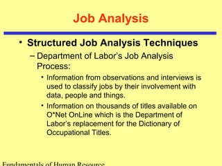Job Analysis 
• Structured Job Analysis Techniques 
– Department of Labor’s Job Analysis 
Process: 
• Information from observations and interviews is 
used to classify jobs by their involvement with 
data, people and things. 
• Information on thousands of titles available on 
O*Net OnLine which is the Department of 
Labor’s replacement for the Dictionary of 
Occupational Titles. 
Fundamentals of Human Resource 
 