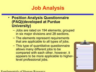 Job Analysis 
• Position Analysis Questionnaire 
(PAQ)(developed at Purdue 
University) 
– Jobs are rated on 194 elements, grouped 
in six major divisions and 28 sections. 
– The elements represent requirements 
that are applicable to all types of jobs. 
– This type of quantitative questionnaire 
allows many different jobs to be 
compared with each other, however, it 
appears to be more applicable to higher-level 
professional jobs. 
Fundamentals of Human Resource 
 