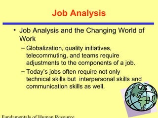 Job Analysis 
• Job Analysis and the Changing World of 
Work 
– Globalization, quality initiatives, 
telecommuting, and teams require 
adjustments to the components of a job. 
– Today’s jobs often require not only 
technical skills but interpersonal skills and 
communication skills as well. 
Fundamentals of Human Resource 
