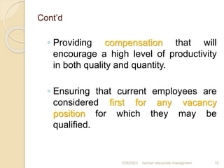 Cont’d
◦ Providing compensation that will
encourage a high level of productivity
in both quality and quantity.
◦ Ensuring that current employees are
considered first for any vacancy
position for which they may be
qualified.
1/28/2023 human resources managment 10
 