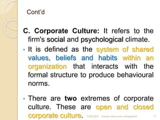 Cont’d
C. Corporate Culture: It refers to the
firm's social and psychological climate.
• It is defined as the system of shared
values, beliefs and habits within an
organization that interacts with the
formal structure to produce behavioural
norms.
• There are two extremes of corporate
culture. These are open and closed
corporate culture. 1/28/2023 human resources managment 11
 