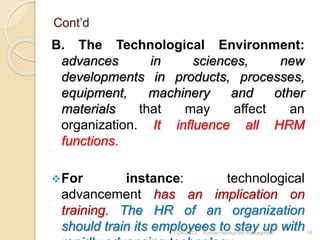 Cont’d
B. The Technological Environment:
advances in sciences, new
developments in products, processes,
equipment, machinery and other
materials that may affect an
organization. It influence all HRM
functions.
For instance: technological
advancement has an implication on
training. The HR of an organization
should train its employees to stay up with
1/28/2023 human resources managment 18
 