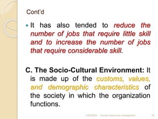 Cont’d
 It has also tended to reduce the
number of jobs that require little skill
and to increase the number of jobs
that require considerable skill.
C. The Socio-Cultural Environment: It
is made up of the customs, values,
and demographic characteristics of
the society in which the organization
functions.
1/28/2023 human resources managment 19
 
