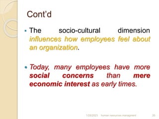 Cont’d
 The socio-cultural dimension
influences how employees feel about
an organization.
 Today, many employees have more
social concerns than mere
economic interest as early times.
1/28/2023 human resources managment 20
 