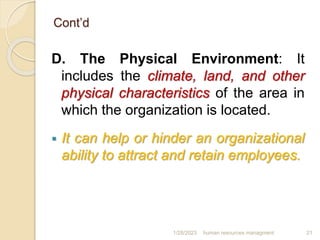 Cont’d
D. The Physical Environment: It
includes the climate, land, and other
physical characteristics of the area in
which the organization is located.
 It can help or hinder an organizational
ability to attract and retain employees.
1/28/2023 human resources managment 21
 
