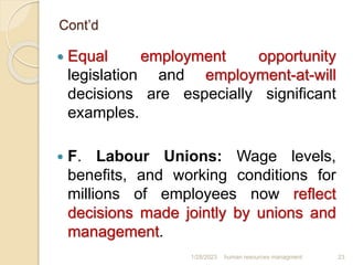 Cont’d
 Equal employment opportunity
legislation and employment-at-will
decisions are especially significant
examples.
 F. Labour Unions: Wage levels,
benefits, and working conditions for
millions of employees now reflect
decisions made jointly by unions and
management.
1/28/2023 human resources managment 23
 
