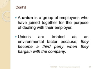 Cont’d
 A union is a group of employees who
have joined together for the purpose
of dealing with their employer.
 Unions are treated as an
environmental factor because; they
become a third party when they
bargain with the company.
1/28/2023 human resources managment 24
 