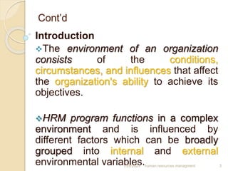 Cont’d
Introduction
The environment of an organization
consists of the conditions,
circumstances, and influences that affect
the organization's ability to achieve its
objectives.
HRM program functions in a complex
environment and is influenced by
different factors which can be broadly
grouped into internal and external
environmental variables.
1/28/2023 human resources managment 3
 