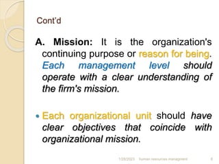 Cont’d
A. Mission: It is the organization's
continuing purpose or reason for being.
Each management level should
operate with a clear understanding of
the firm's mission.
 Each organizational unit should have
clear objectives that coincide with
organizational mission.
1/28/2023 human resources managment 6
 
